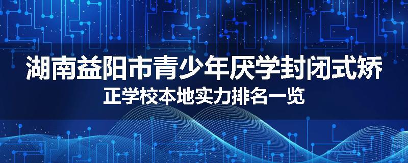 湖南益阳市青少年厌学封闭式矫正学校本地实力排名一览