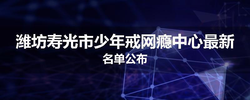 潍坊寿光市少年戒网瘾中心最新名单公布