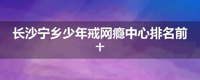 长沙宁乡少年戒网瘾中心排名前十