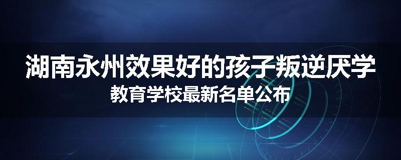 湖南永州效果好的孩子叛逆厌学教育学校最新名单公布