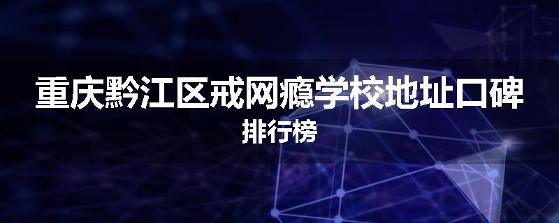 重庆黔江区戒网瘾学校地址口碑排行榜