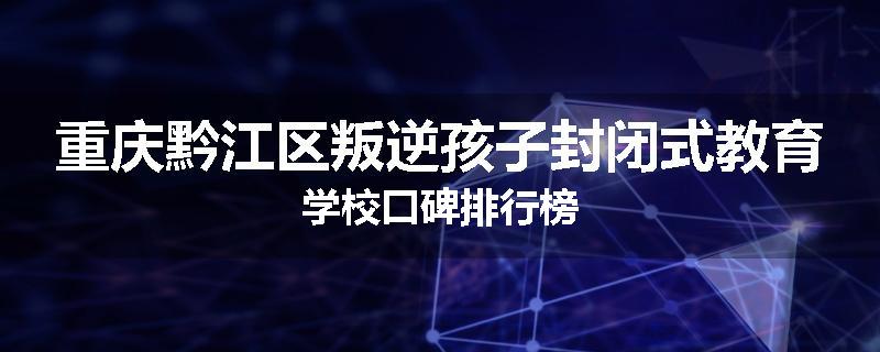 重庆黔江区叛逆孩子封闭式教育学校口碑排行榜