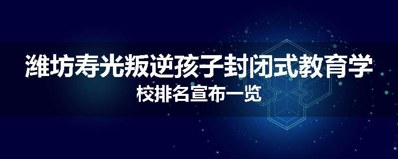 潍坊寿光叛逆孩子封闭式教育学校排名宣布一览