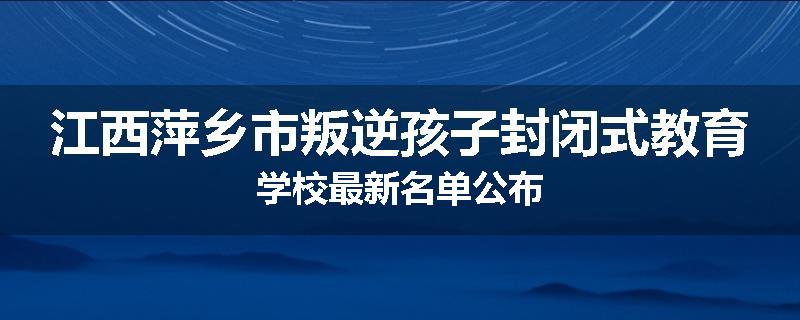 江西萍乡市叛逆孩子封闭式教育学校最新名单公布