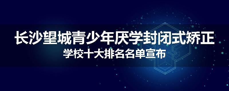 长沙望城青少年厌学封闭式矫正学校十大排名名单宣布