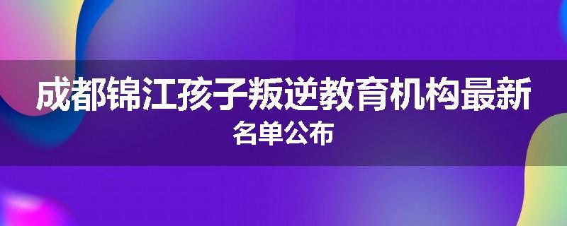 成都锦江孩子叛逆教育机构最新名单公布