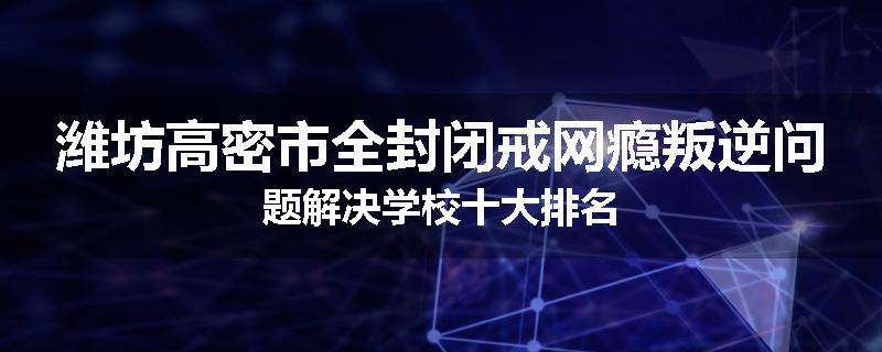 潍坊高密市全封闭戒网瘾叛逆问题解决学校十大排名