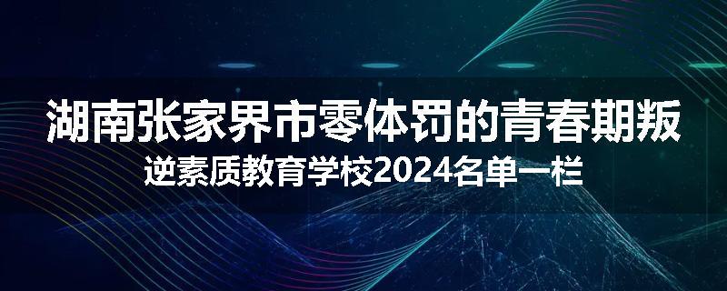 湖南张家界市零体罚的青春期叛逆素质教育学校2024名单一栏