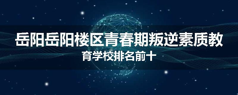 岳阳岳阳楼区青春期叛逆素质教育学校排名前十