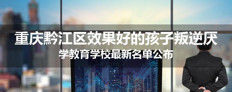 重庆黔江区效果好的孩子叛逆厌学教育学校最新名单公布