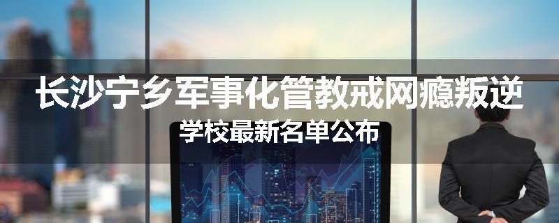 长沙宁乡军事化管教戒网瘾叛逆学校最新名单公布