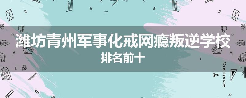 潍坊青州军事化戒网瘾叛逆学校排名前十