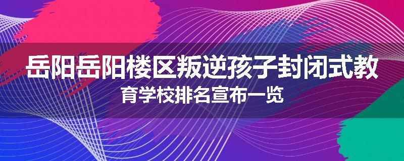 岳阳岳阳楼区叛逆孩子封闭式教育学校排名宣布一览