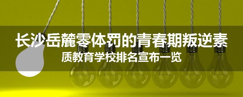 长沙岳麓零体罚的青春期叛逆素质教育学校排名宣布一览