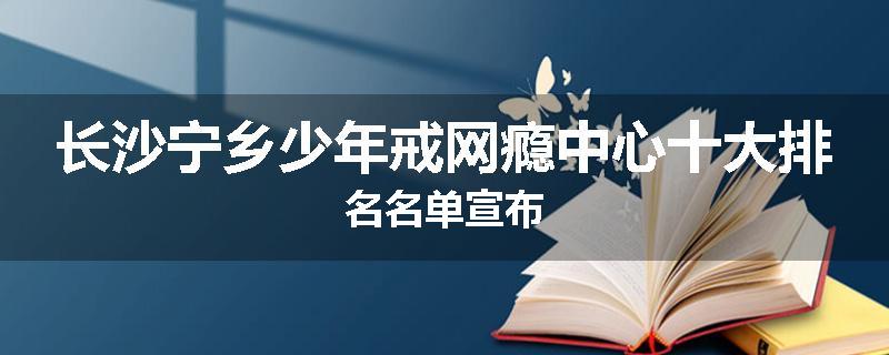长沙宁乡少年戒网瘾中心十大排名名单宣布