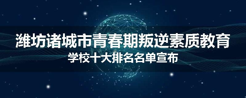 潍坊诸城市青春期叛逆素质教育学校十大排名名单宣布
