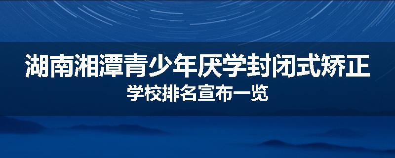 湖南湘潭青少年厌学封闭式矫正学校排名宣布一览