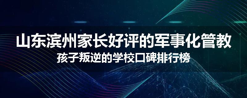 山东滨州家长好评的军事化管教孩子叛逆的学校口碑排行榜