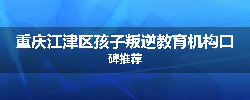 重庆江津区孩子叛逆教育机构口碑推荐