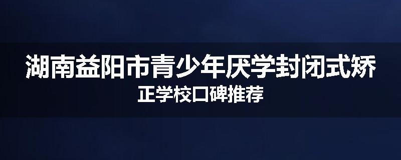 湖南益阳市青少年厌学封闭式矫正学校口碑推荐
