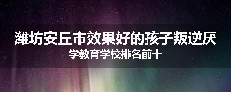 潍坊安丘市效果好的孩子叛逆厌学教育学校排名前十