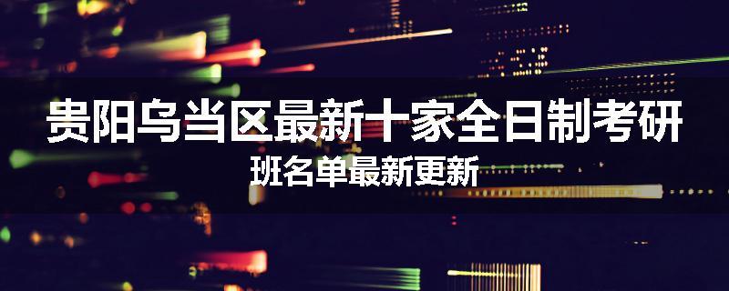 贵阳乌当区最新十家全日制考研班名单最新更新