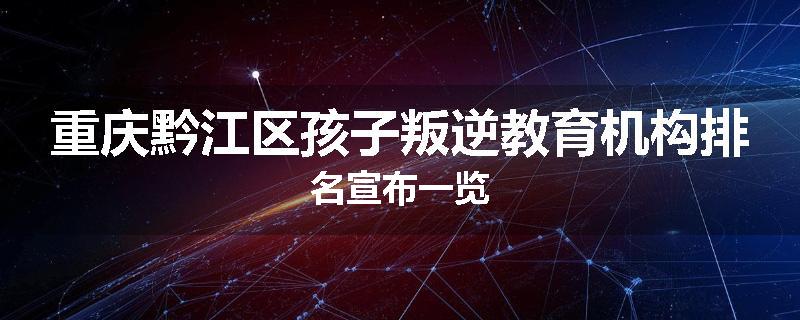 重庆黔江区孩子叛逆教育机构排名宣布一览