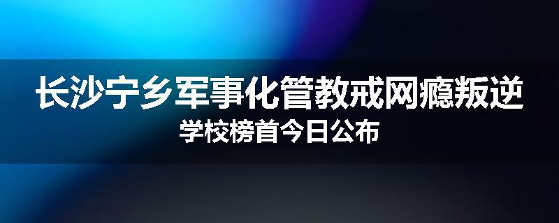 长沙宁乡军事化管教戒网瘾叛逆学校榜首今日公布