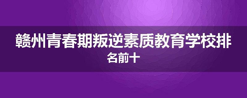 赣州青春期叛逆素质教育学校排名前十