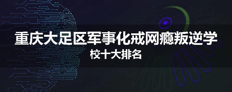 重庆大足区军事化戒网瘾叛逆学校十大排名