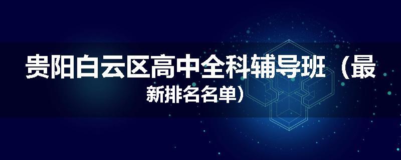 贵阳白云区高中全科辅导班（最新排名名单）