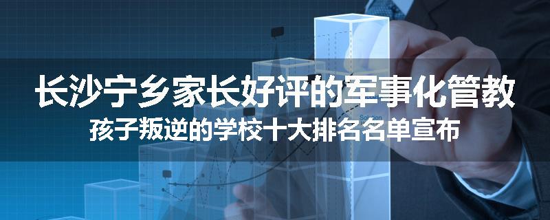 长沙宁乡家长好评的军事化管教孩子叛逆的学校十大排名名单宣布