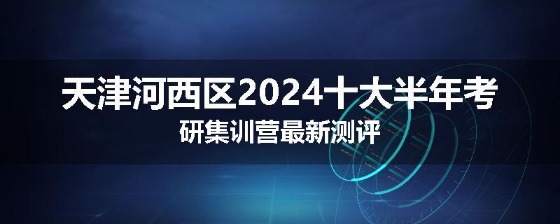 天津河西区2024十大半年考研集训营最新测评