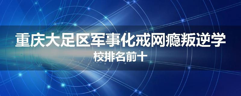 重庆大足区军事化戒网瘾叛逆学校排名前十