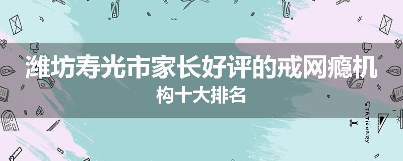 潍坊寿光市家长好评的戒网瘾机构十大排名