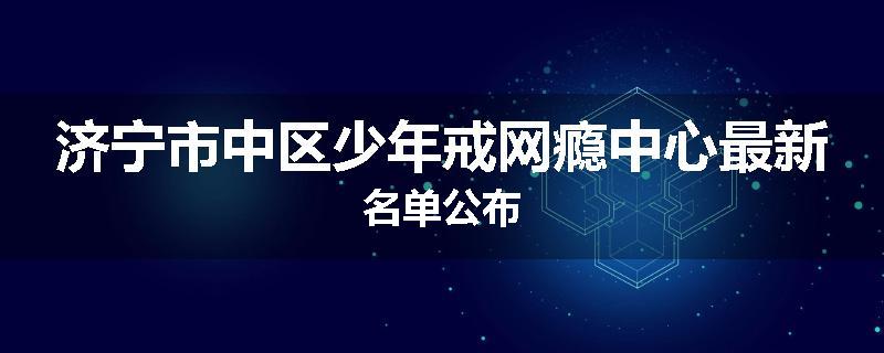 济宁市中区少年戒网瘾中心最新名单公布