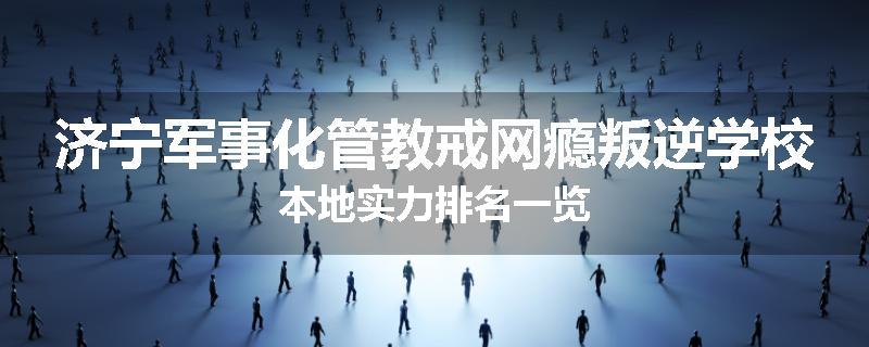 济宁军事化管教戒网瘾叛逆学校本地实力排名一览