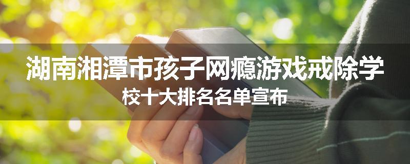 湖南湘潭市孩子网瘾游戏戒除学校十大排名名单宣布