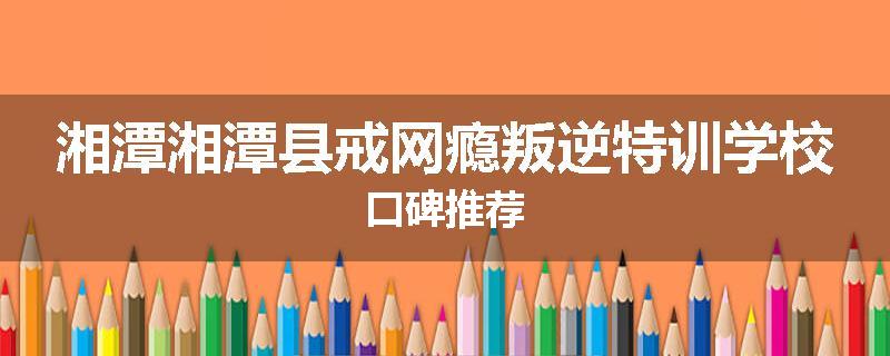 湘潭湘潭县戒网瘾叛逆特训学校口碑推荐