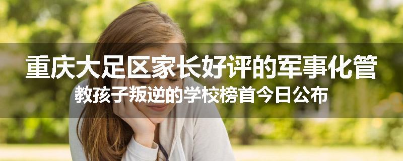 重庆大足区家长好评的军事化管教孩子叛逆的学校榜首今日公布