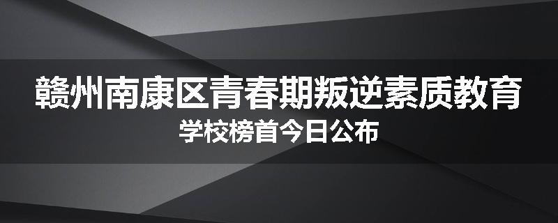 赣州南康区青春期叛逆素质教育学校榜首今日公布