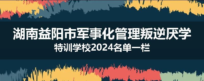 湖南益阳市军事化管理叛逆厌学特训学校2024名单一栏