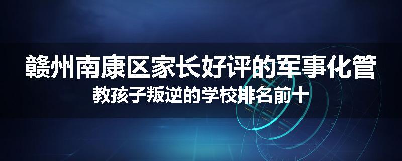 赣州南康区家长好评的军事化管教孩子叛逆的学校排名前十