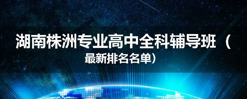 湖南株洲专业高中全科辅导班（最新排名名单）