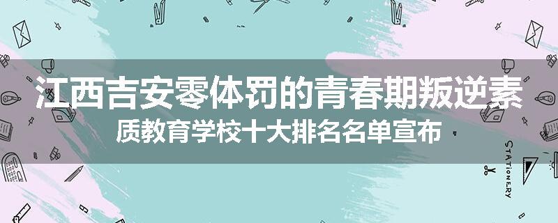 江西吉安零体罚的青春期叛逆素质教育学校十大排名名单宣布