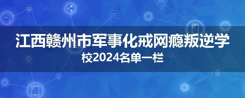 江西赣州市军事化戒网瘾叛逆学校2024名单一栏