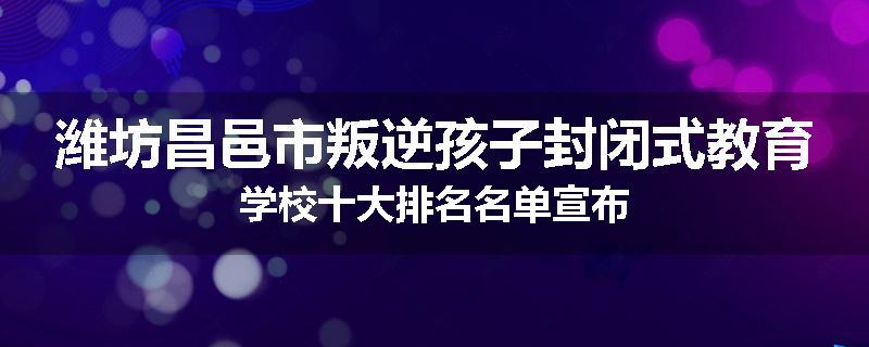 潍坊昌邑市叛逆孩子封闭式教育学校十大排名名单宣布