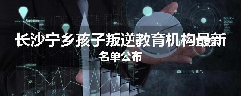 长沙宁乡孩子叛逆教育机构最新名单公布