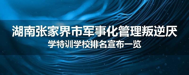 湖南张家界市军事化管理叛逆厌学特训学校排名宣布一览