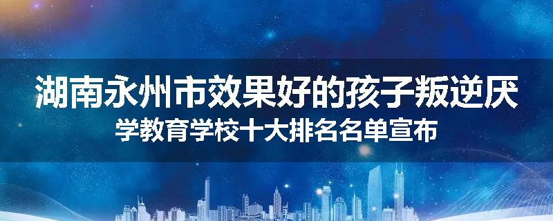 湖南永州市效果好的孩子叛逆厌学教育学校十大排名名单宣布